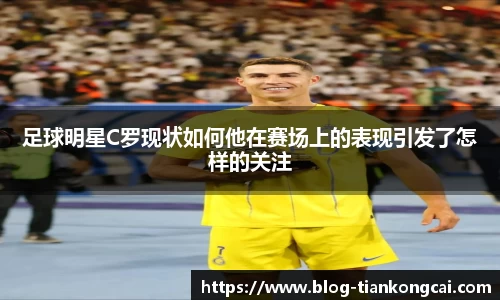 足球明星C罗现状如何他在赛场上的表现引发了怎样的关注