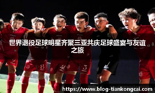 世界退役足球明星齐聚三亚共庆足球盛宴与友谊之旅