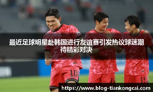 最近足球明星赴韩国进行友谊赛引发热议球迷期待精彩对决
